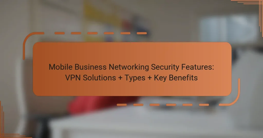 Mobile Business Networking Security Features: VPN Solutions + Types + Key Benefits