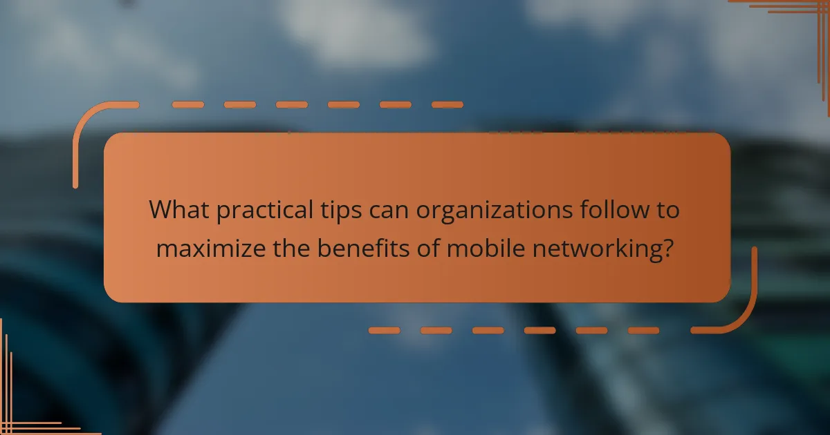 What practical tips can organizations follow to maximize the benefits of mobile networking?